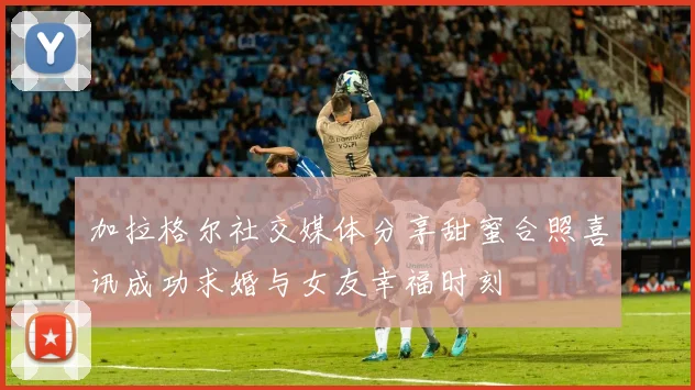 加拉格尔社交媒体分享甜蜜合照喜讯成功求婚与女友幸福时刻
