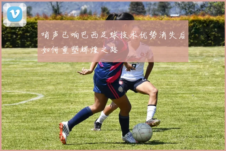 哨声已响巴西足球技术优势消失后如何重塑辉煌之路