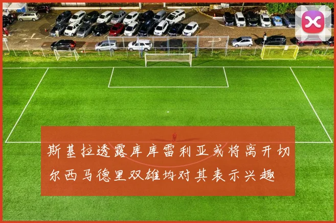 斯基拉透露库库雷利亚或将离开切尔西马德里双雄均对其表示兴趣
