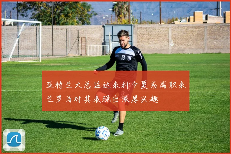 亚特兰大总监达米科今夏或离职米兰罗马对其表现出浓厚兴趣