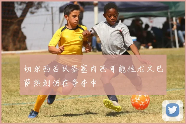 切尔西否认签塞内西可能性尤文巴萨热刺仍在争夺中
