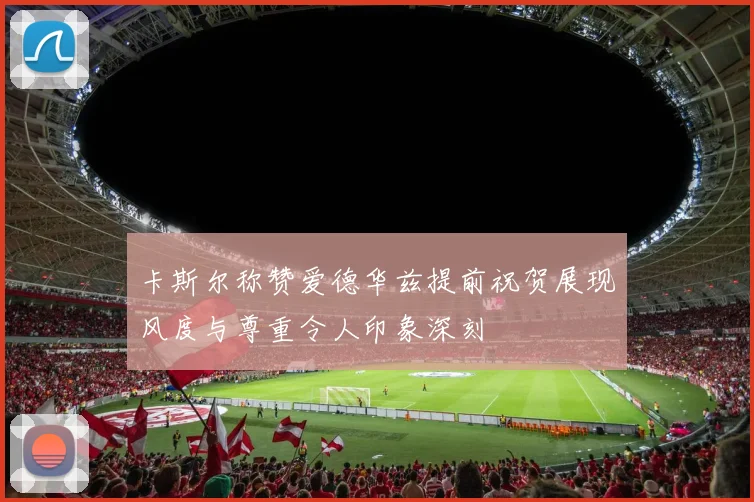 卡斯尔称赞爱德华兹提前祝贺展现风度与尊重令人印象深刻