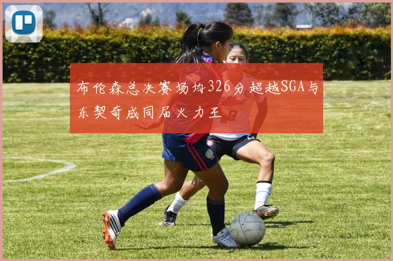 布伦森总决赛场均326分超越SGA与东契奇成同届火力王