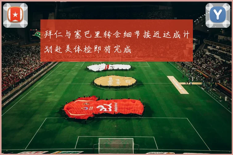 拜仁与塞巴里转会细节接近达成计划赴美体检即将完成