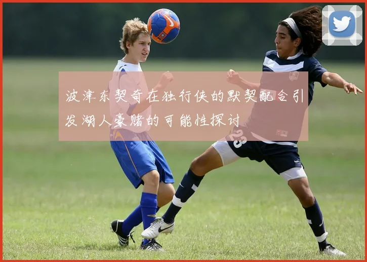 波津东契奇在独行侠的默契配合引发湖人豪赌的可能性探讨