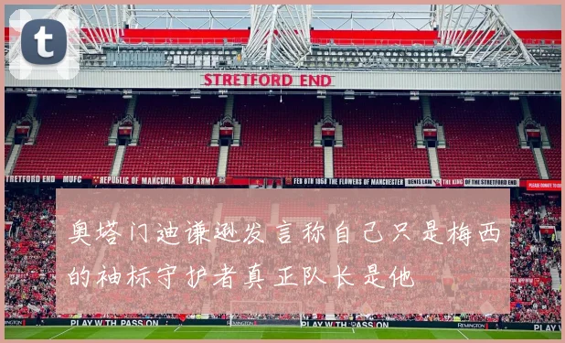 奥塔门迪谦逊发言称自己只是梅西的袖标守护者真正队长是他