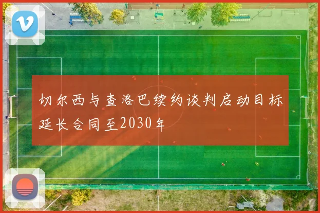 切尔西与查洛巴续约谈判启动目标延长合同至2030年