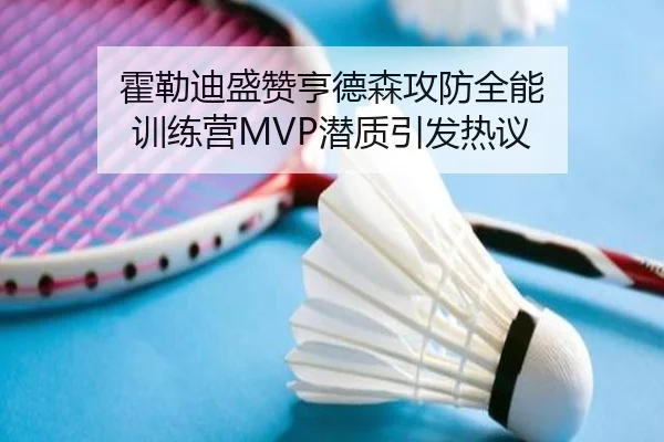 霍勒迪盛赞亨德森攻防全能 训练营MVP潜质引发热议